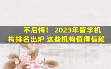 不后悔！ 2023年留学机构排名出炉 这些机构值得信赖